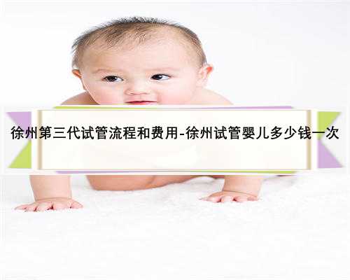 徐州第三代试管流程和费用-徐州试管婴儿多少钱一次